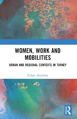 Women, Work and Mobilities: The case of urban and regional contexts in Turkey - Nihan Akyelken - cover
