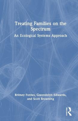 Treating Families on the Spectrum: An Ecological Systems Approach - Britney Fontes,Gwendolyn Edwards,Scott Browning - cover