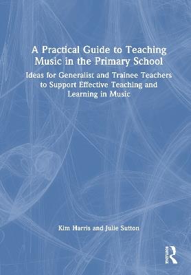 A Practical Guide to Teaching Music in the Primary School: Ideas for Generalist and Trainee Teachers to Support Effective Teaching and Learning in Music - Kim Harris,Julie Sutton - cover
