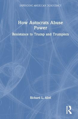 How Autocrats Abuse Power: Resistance to Trump and Trumpism - Richard L. Abel - cover