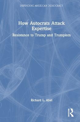 How Autocrats Attack Expertise: Resistance to Trump and Trumpism - Richard L. Abel - cover