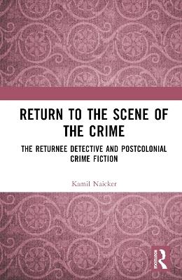 Return to the Scene of the Crime: The Returnee Detective and Postcolonial Crime Fiction - Kamil Naicker - cover