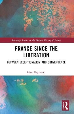 France Since the Liberation: Between Exceptionalism and Convergence - Gino Raymond - cover