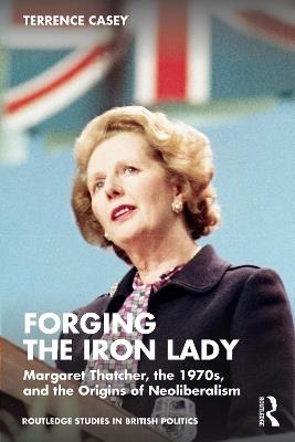 Forging the Iron Lady: Margaret Thatcher, the 1970s, and the Origins of Neoliberalism - Terrence Casey - cover
