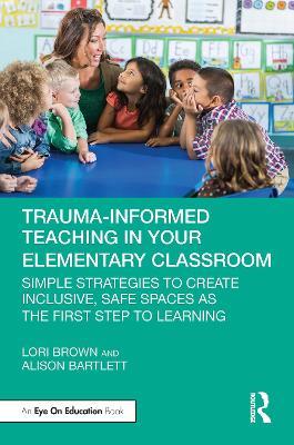 Trauma-Informed Teaching in Your Elementary Classroom: Simple Strategies to Create Inclusive, Safe Spaces as the First Step to Learning - Lori Brown,Alison Bartlett - cover