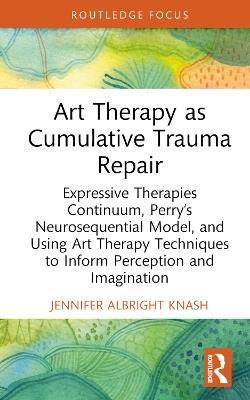 Art Therapy as Cumulative Trauma Repair: Expressive Therapies Continuum, Perry’s Neurosequential Model, and Using Art Therapy Techniques to Inform Perception and Imagination - Jennifer Albright Knash - cover