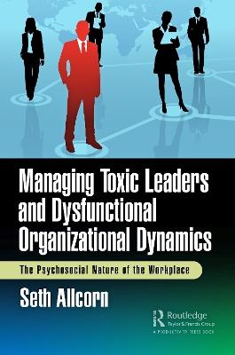 Managing Toxic Leaders and Dysfunctional Organizational Dynamics: The Psychosocial Nature of the Workplace - Seth Allcorn - cover