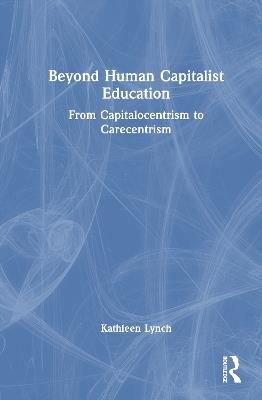 Beyond Human Capitalist Education: From Capitalocentrism to Carecentrism - Kathleen Lynch - cover