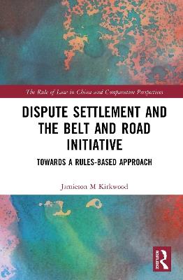 Dispute Settlement and the Belt and Road Initiative: Towards a Rules-based Approach - Jamieson M. Kirkwood - cover