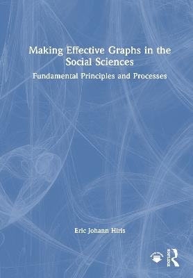 Making Effective Graphs in the Social Sciences: Fundamental Principles and Processes - Eric Johann Hiris - cover