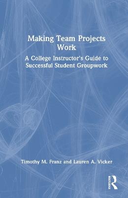 Making Team Projects Work: A College Instructor's Guide to Successful Student Groupwork - Timothy M. Franz,Lauren A. Vicker - cover