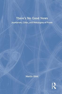 There's No Good News: Journalism, Crisis and Philosophy of Praxis - Martin Hirst - cover