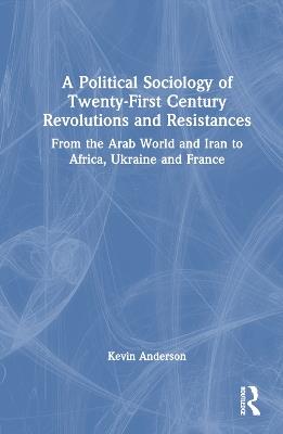 A Political Sociology of Twenty-First Century Revolutions and Resistances: From the Arab World and Iran to Africa, Ukraine and France - Kevin Anderson - cover