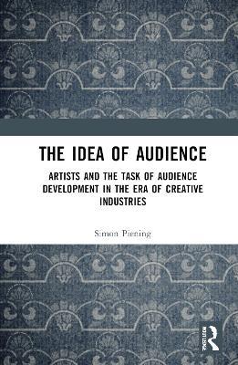 The Idea of Audience: Artists and the Task of Audience Development in the Era of Creative Industries - Simon Piening - cover