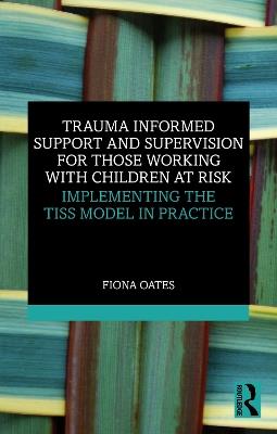 Trauma Informed Support and Supervision for Those Working with Children at Risk: Implementing the TISS Model in Practice - Fiona Oates - cover