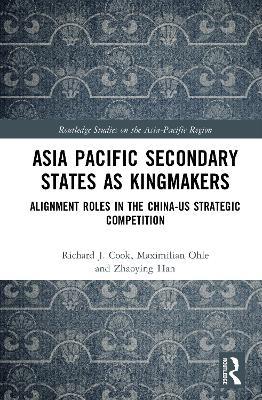 Asia-Pacific Secondary States as Kingmakers: Alignment Roles in the China-US Strategic Competition - Richard J. Cook,Maximilian Ohle,Zhaoying Han - cover