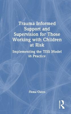 Trauma Informed Support and Supervision for Those Working with Children at Risk: Implementing the TISS Model in Practice - Fiona Oates - cover