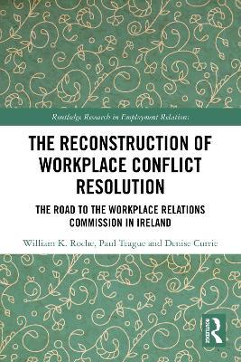 The Reconstruction of Workplace Conflict Resolution: The Road to the Workplace Relations Commission in Ireland - William K. Roche,Paul Teague,Denise Currie - cover