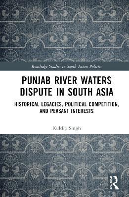 Punjab River Waters Dispute in South Asia: Historical Legacies, Political Competition, and Peasant Interests - Kuldip Singh - cover