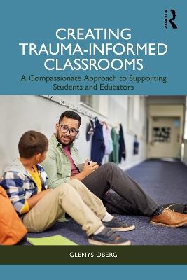 Creating Trauma-Informed Classrooms: A Compassionate Approach to Supporting Students and Educators - Glenys Oberg - cover