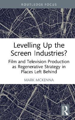 Levelling Up the Screen Industries?: Film and Television Production as Regenerative Strategy in Places Left Behind - Mark McKenna - cover