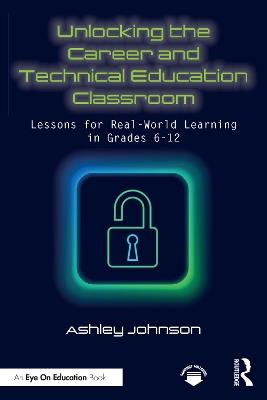 Unlocking the Career and Technical Education Classroom: Lessons for Real-World Learning in Grades 6-12 - Ashley Johnson - cover
