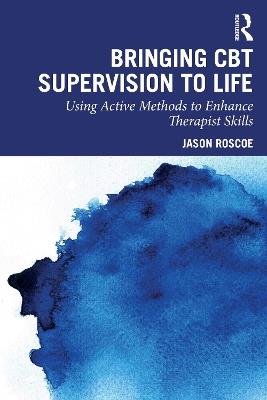 Bringing CBT Supervision to Life: Using Active Methods to Enhance Therapist Skills - Jason Roscoe - cover
