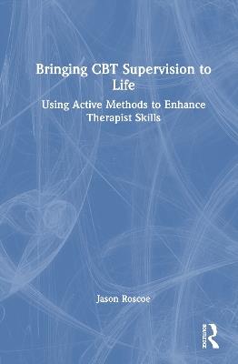 Bringing CBT Supervision to Life: Using Active Methods to Enhance Therapist Skills - Jason Roscoe - cover