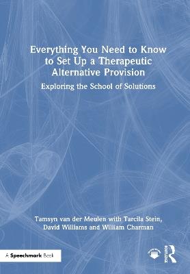 Everything You Need to Know to Set Up a Therapeutic Alternative Provision: Exploring the School of Solutions - Tamsyn van der Meulen,Tarcila Stein,David Williams - cover