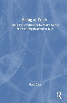 Being at Work: Using Existentialism to Make Sense of Your Organisational Life - Mark Cole - cover