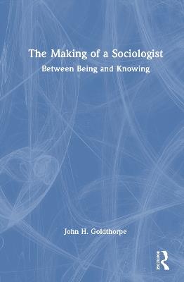 The Making of a Sociologist: Between Being and Knowing - John H. Goldthorpe - cover