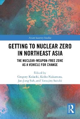 Getting to Nuclear Zero in Northeast Asia: The Nuclear-Weapon-Free Zone as a Vehicle for Change - cover