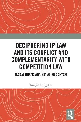 Deciphering IP Law and Its Conflict and Complementarity with Competition Law: Global Norms Against Asian Context - Kung-Chung Liu - cover