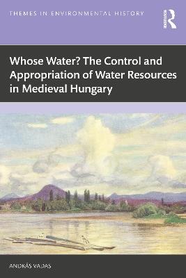 Whose Water? The Control and Appropriation of Water Resources in Medieval Hungary - András Vadas - cover
