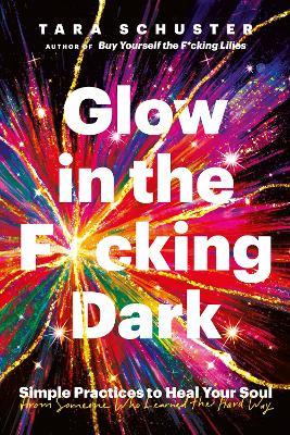 Glow in the F*cking Dark: Simple practices to heal your soul, from someone who learned the hard way - Tara Schuster - cover