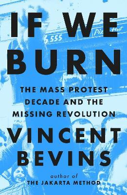 If We Burn: The Mass Protest Decade and the Missing Revolution: 'as good as journalism gets' - Vincent Bevins - cover