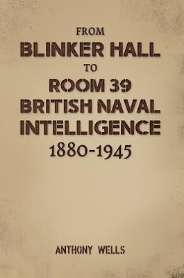 From Blinker Hall to Room 39: British Naval Intelligence 1880-1945 - Anthony Wells - cover