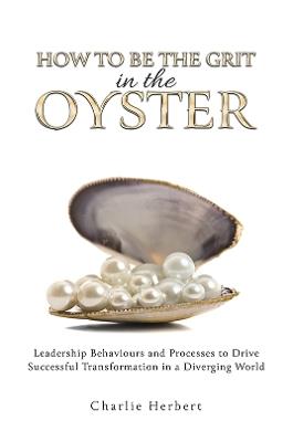 How to Be the Grit in the Oyster: Leadership Behaviours and Processes to Drive Successful Transformation in a Diverging World - Charlie Herbert - cover