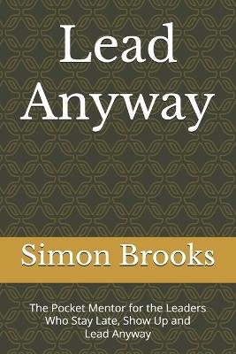 Lead Anyway: The Pocket Mentor for the Leaders Who Stay Late, Show Up and Lead Anyway - Simon Brooks - cover