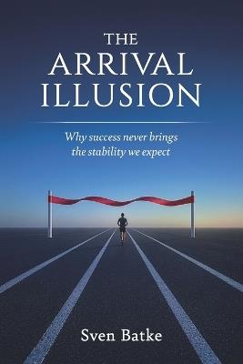 The Arrival Illusion: Why success never brings the stability we expect - Sven Batke - cover