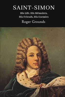 Saint-Simon: His Life, His Mémoires, His Friends, His Enemies - Roger Grounds - cover