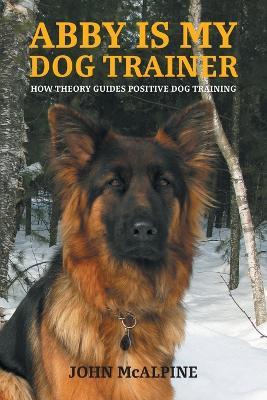 Abby is my Dog Trainer: How Theory Guides Positive Dog Training - John McAlpine - cover