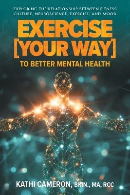 Exercise [Your Way] to Better Mental Health: Exploring the Relationship Between Fitness Culture, Neuroscience, Exercise, and Mood - Kathi Cameron - cover