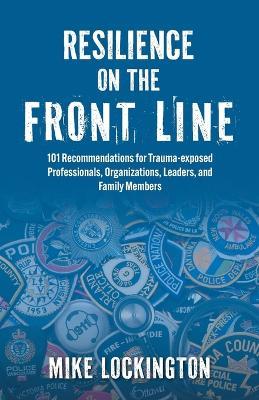 Resilience on the Front Line: 101 Recommendations for Trauma-exposed Professionals, Organizations, Leaders, and Family Members - Mike Lockington - cover