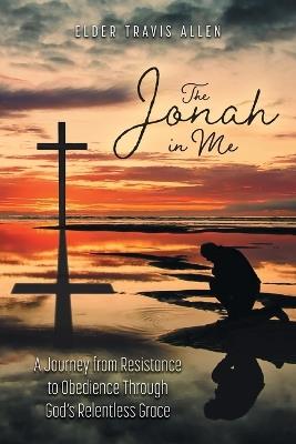The Jonah in Me: A Journey from Resistance to Obedience Through God's Relentless Grace - Elder Travis Allen - cover