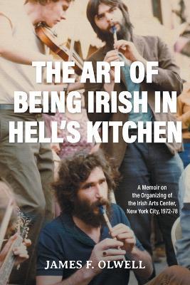 The Art of Being Irish in Hell's Kitchen: A Memoir of the Organizing of the Irish Arts Center in New York City 1972-78 - James F Olwell - cover
