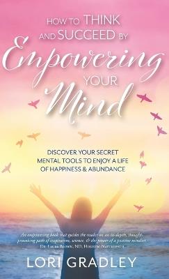 How to Think and Succeed by Empowering Your Mind: Discover Your Secret Mental Tools to Enjoy a Life of Happiness & Abundance - Lori Gradley - cover
