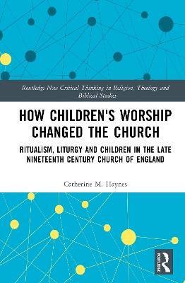 How Children's Worship Changed the Church: Ritualism, Liturgy and Children in the Late Nineteenth Century Church of England - Catherine M. Haynes - cover