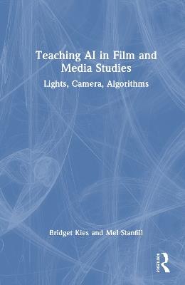 Teaching AI in Film and Media Studies: Lights, Camera, Algorithms - Bridget Kies,Mel Stanfill - cover