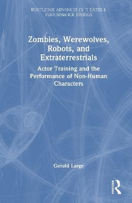 Zombies, Werewolves, Robots, and Extraterrestrials: Actor Training and the Performance of Non-Human Characters - Gerald Large - cover